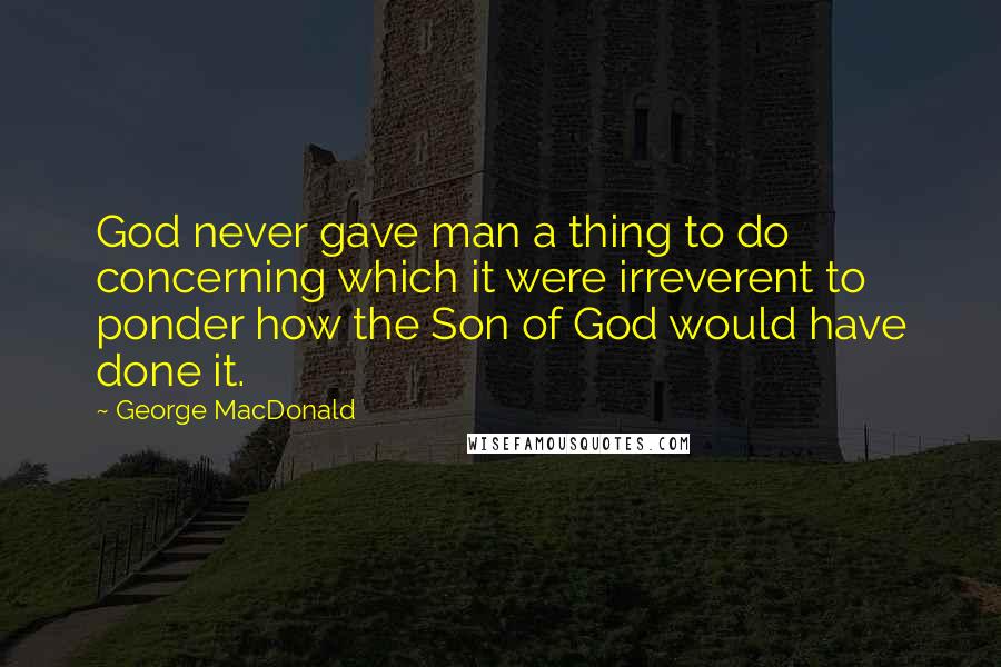 George MacDonald Quotes: God never gave man a thing to do concerning which it were irreverent to ponder how the Son of God would have done it.