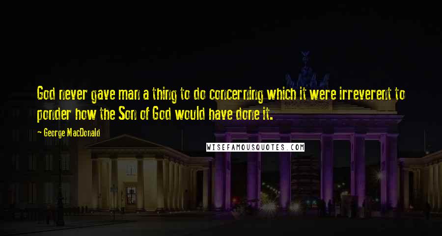 George MacDonald Quotes: God never gave man a thing to do concerning which it were irreverent to ponder how the Son of God would have done it.