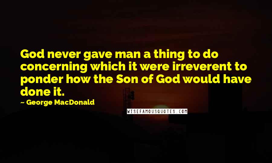 George MacDonald Quotes: God never gave man a thing to do concerning which it were irreverent to ponder how the Son of God would have done it.