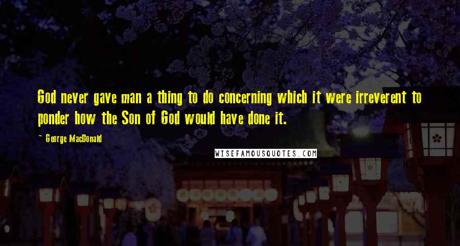 George MacDonald Quotes: God never gave man a thing to do concerning which it were irreverent to ponder how the Son of God would have done it.