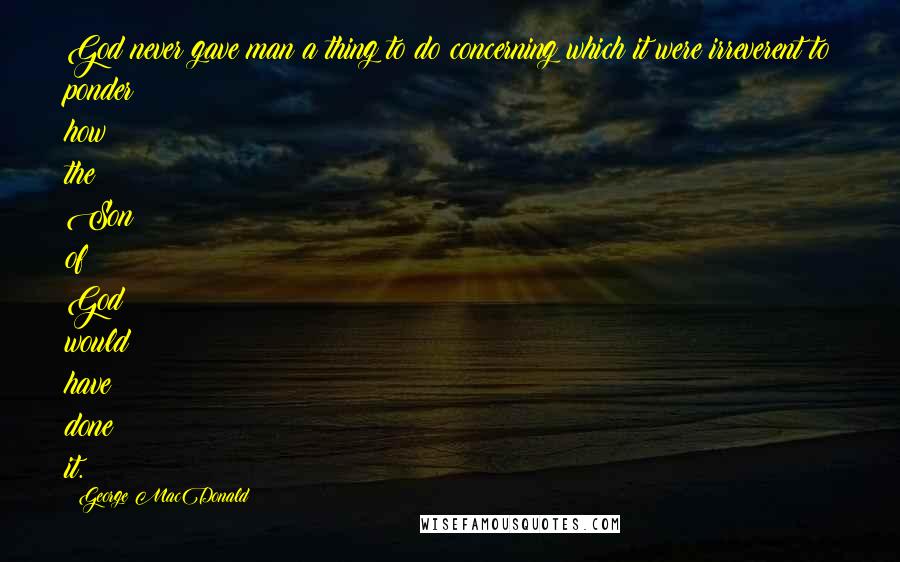 George MacDonald Quotes: God never gave man a thing to do concerning which it were irreverent to ponder how the Son of God would have done it.