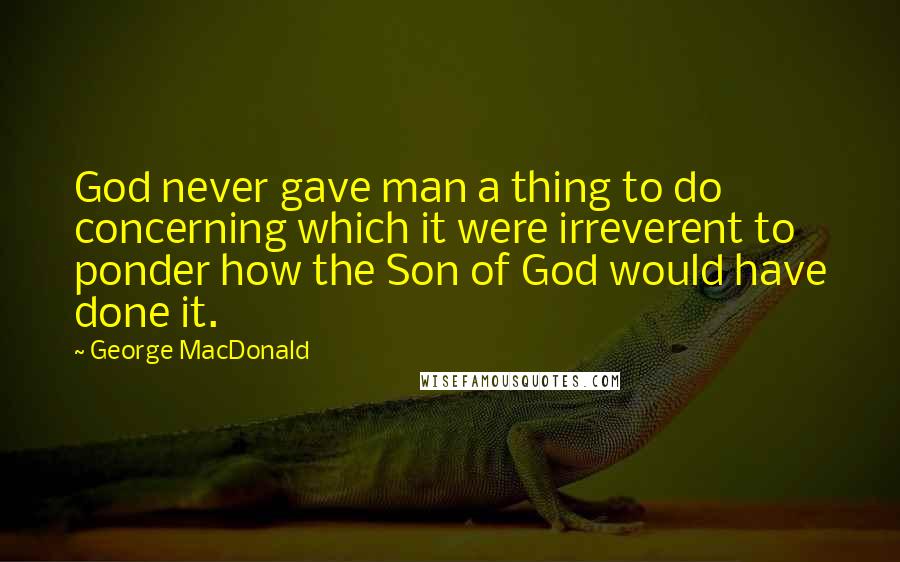 George MacDonald Quotes: God never gave man a thing to do concerning which it were irreverent to ponder how the Son of God would have done it.