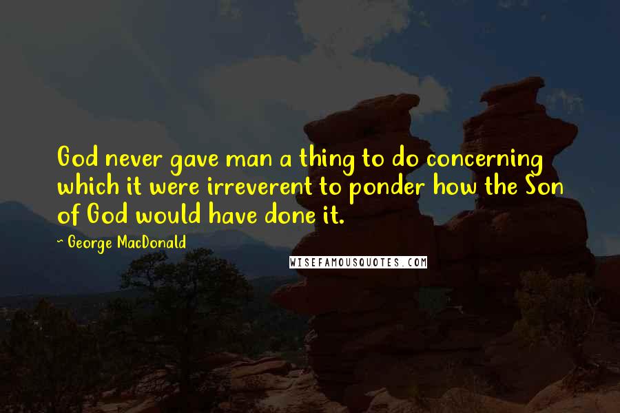 George MacDonald Quotes: God never gave man a thing to do concerning which it were irreverent to ponder how the Son of God would have done it.