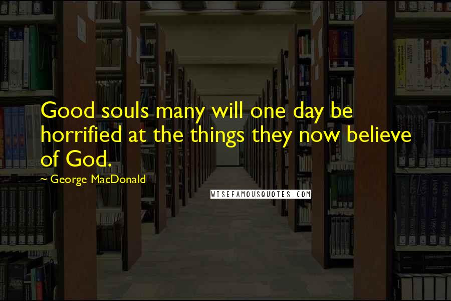 George MacDonald Quotes: Good souls many will one day be horrified at the things they now believe of God.