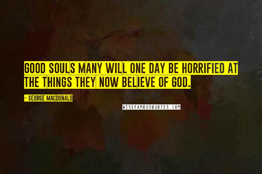 George MacDonald Quotes: Good souls many will one day be horrified at the things they now believe of God.