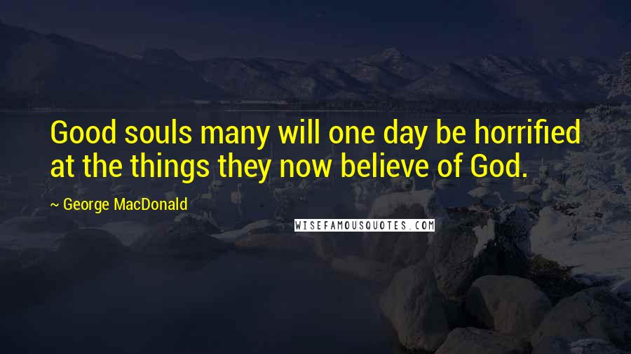 George MacDonald Quotes: Good souls many will one day be horrified at the things they now believe of God.