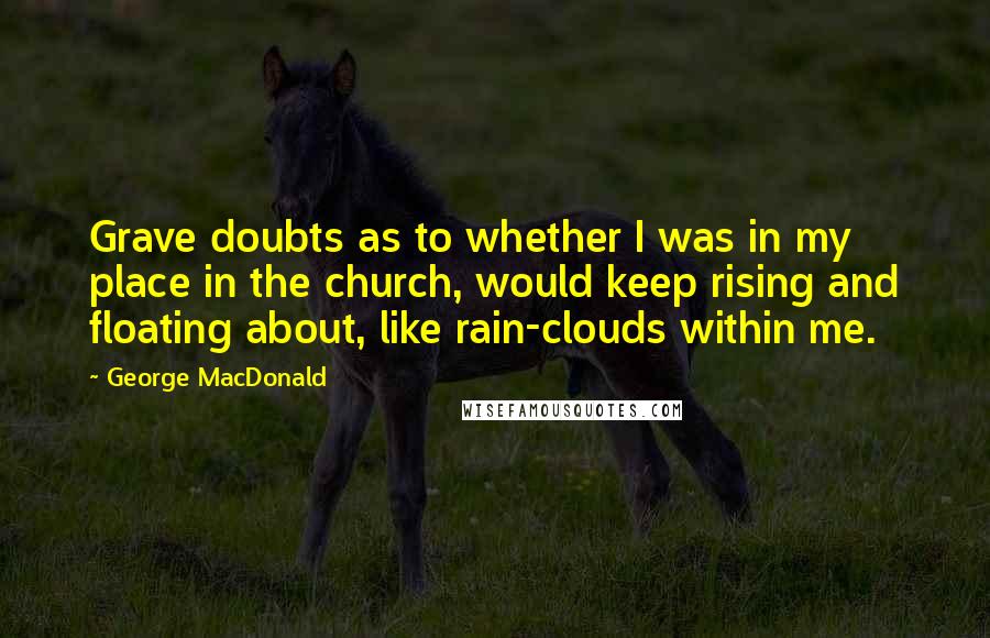 George MacDonald Quotes: Grave doubts as to whether I was in my place in the church, would keep rising and floating about, like rain-clouds within me.