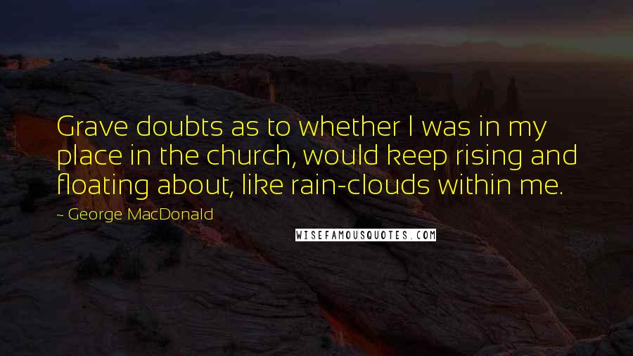 George MacDonald Quotes: Grave doubts as to whether I was in my place in the church, would keep rising and floating about, like rain-clouds within me.