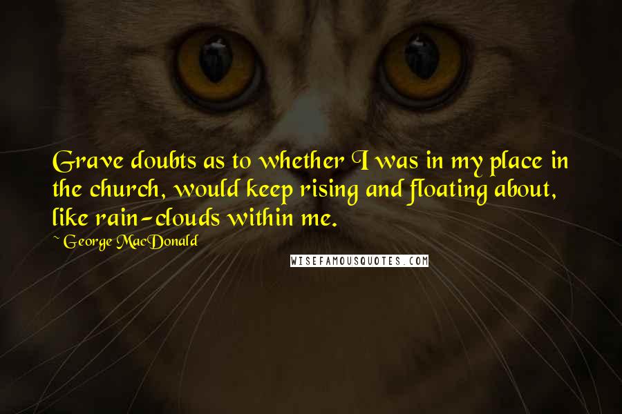 George MacDonald Quotes: Grave doubts as to whether I was in my place in the church, would keep rising and floating about, like rain-clouds within me.