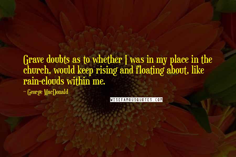 George MacDonald Quotes: Grave doubts as to whether I was in my place in the church, would keep rising and floating about, like rain-clouds within me.