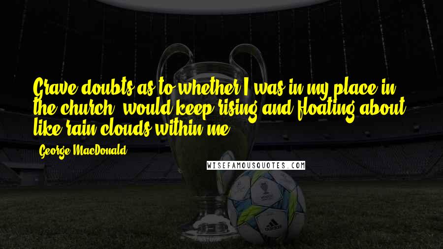 George MacDonald Quotes: Grave doubts as to whether I was in my place in the church, would keep rising and floating about, like rain-clouds within me.