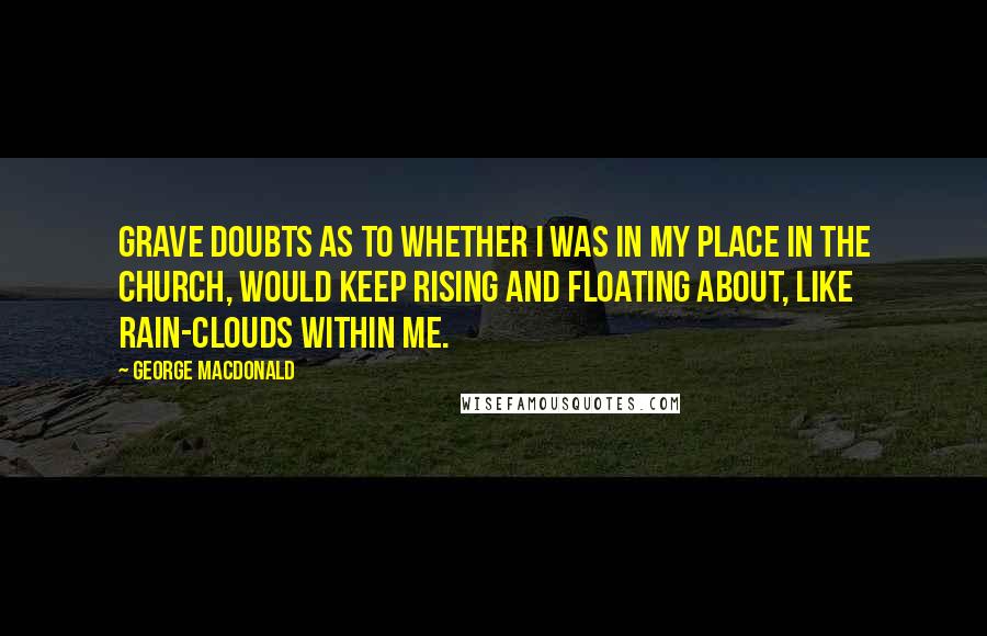 George MacDonald Quotes: Grave doubts as to whether I was in my place in the church, would keep rising and floating about, like rain-clouds within me.