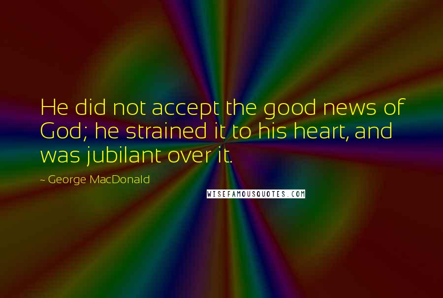 George MacDonald Quotes: He did not accept the good news of God; he strained it to his heart, and was jubilant over it.