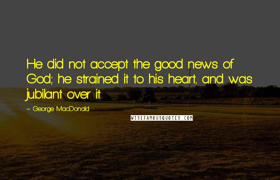 George MacDonald Quotes: He did not accept the good news of God; he strained it to his heart, and was jubilant over it.