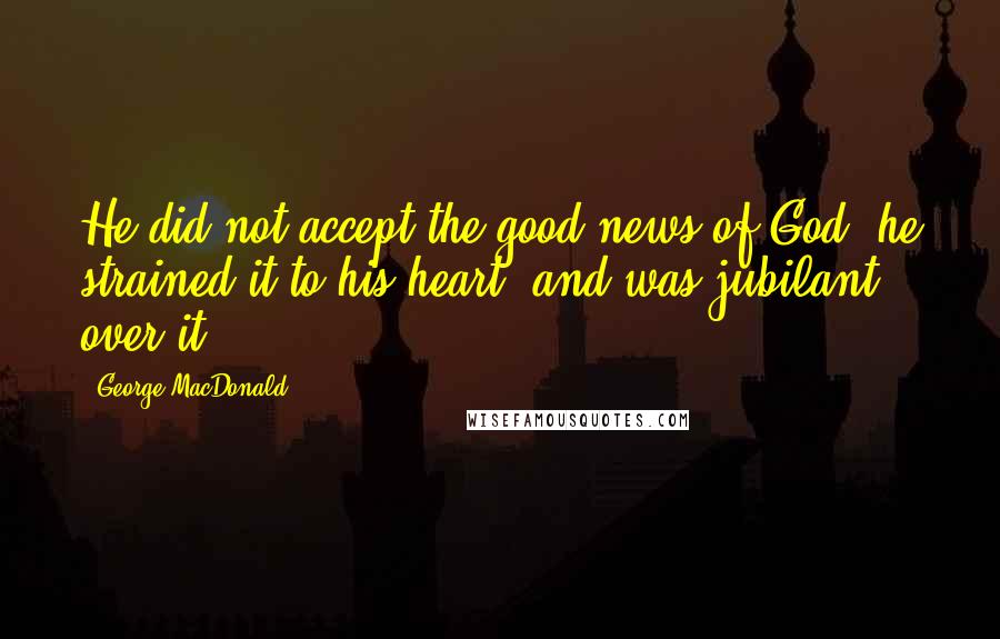 George MacDonald Quotes: He did not accept the good news of God; he strained it to his heart, and was jubilant over it.