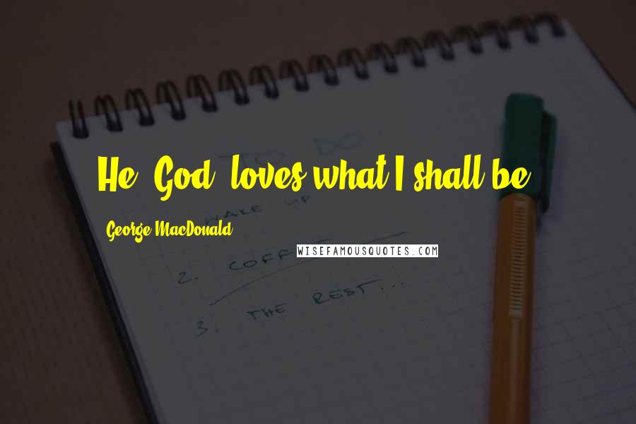 George MacDonald Quotes: He (God) loves what I shall be.