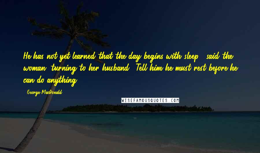 George MacDonald Quotes: He has not yet learned that the day begins with sleep!" said the woman, turning to her husband. "Tell him he must rest before he can do anything!