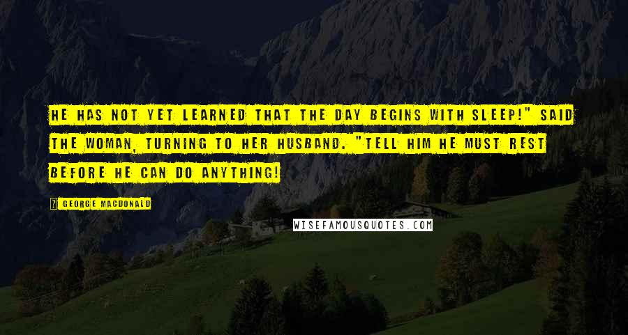 George MacDonald Quotes: He has not yet learned that the day begins with sleep!" said the woman, turning to her husband. "Tell him he must rest before he can do anything!