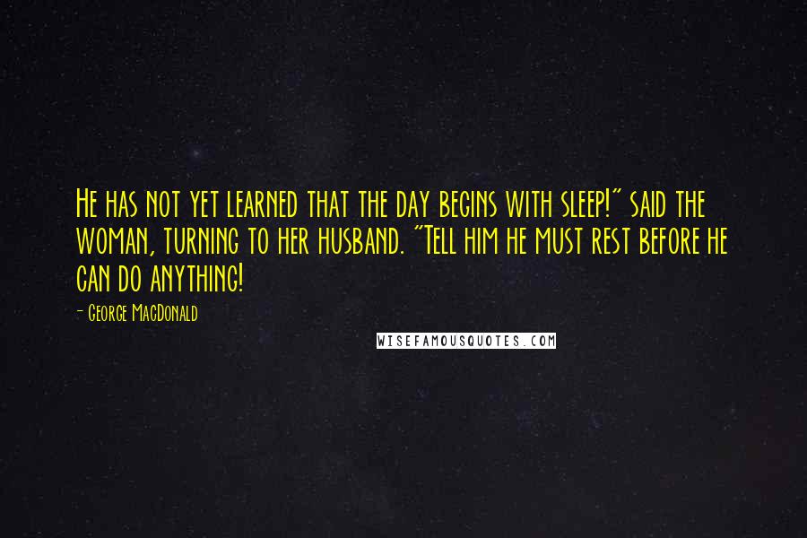 George MacDonald Quotes: He has not yet learned that the day begins with sleep!" said the woman, turning to her husband. "Tell him he must rest before he can do anything!