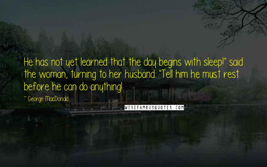 George MacDonald Quotes: He has not yet learned that the day begins with sleep!" said the woman, turning to her husband. "Tell him he must rest before he can do anything!