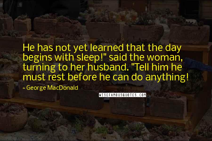 George MacDonald Quotes: He has not yet learned that the day begins with sleep!" said the woman, turning to her husband. "Tell him he must rest before he can do anything!
