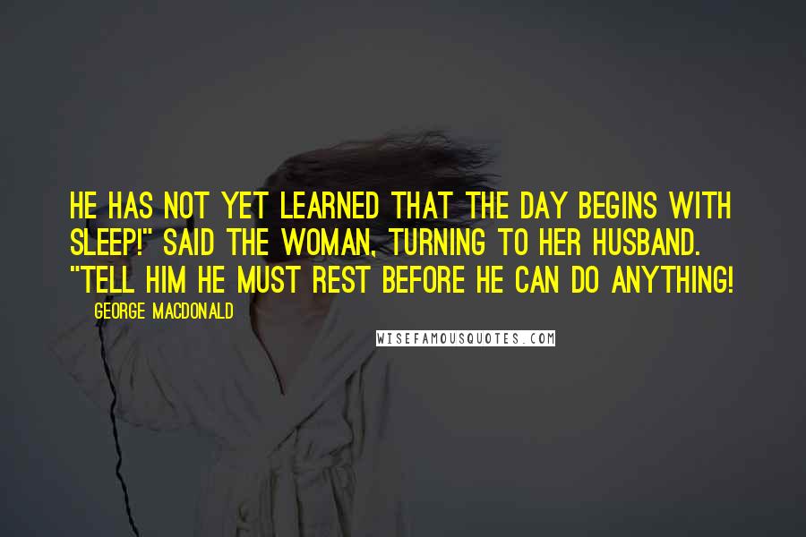 George MacDonald Quotes: He has not yet learned that the day begins with sleep!" said the woman, turning to her husband. "Tell him he must rest before he can do anything!