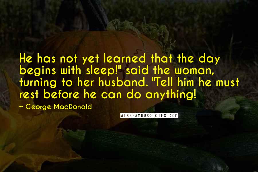 George MacDonald Quotes: He has not yet learned that the day begins with sleep!" said the woman, turning to her husband. "Tell him he must rest before he can do anything!