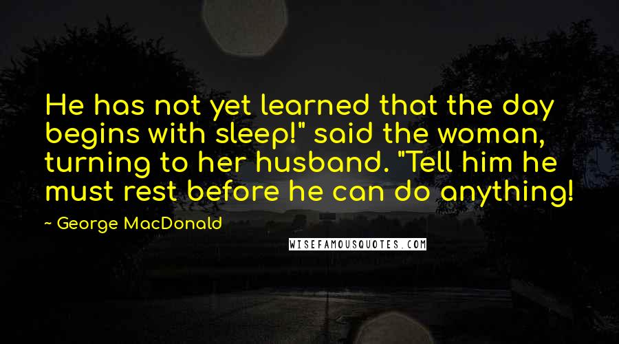 George MacDonald Quotes: He has not yet learned that the day begins with sleep!" said the woman, turning to her husband. "Tell him he must rest before he can do anything!