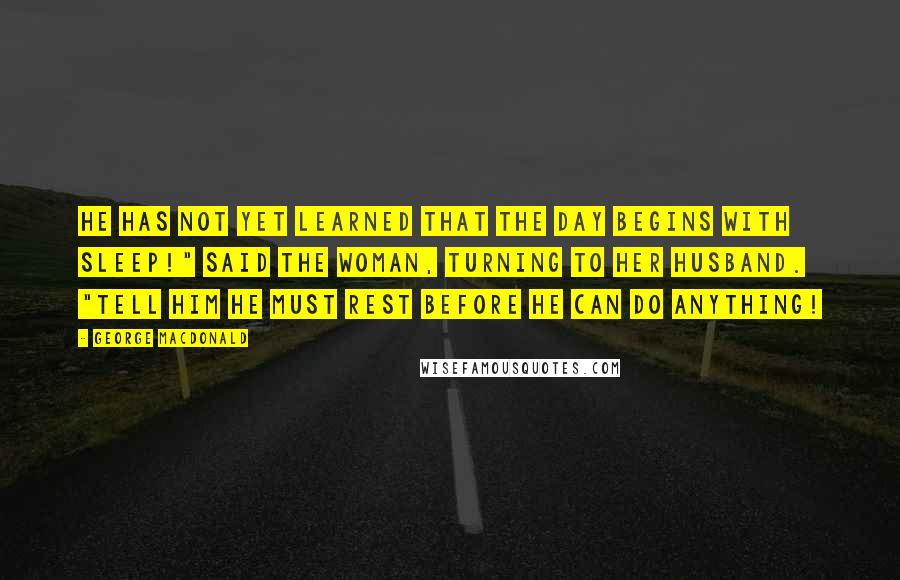 George MacDonald Quotes: He has not yet learned that the day begins with sleep!" said the woman, turning to her husband. "Tell him he must rest before he can do anything!
