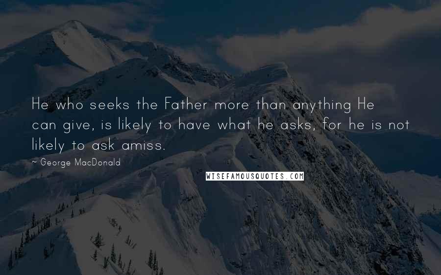 George MacDonald Quotes: He who seeks the Father more than anything He can give, is likely to have what he asks, for he is not likely to ask amiss.