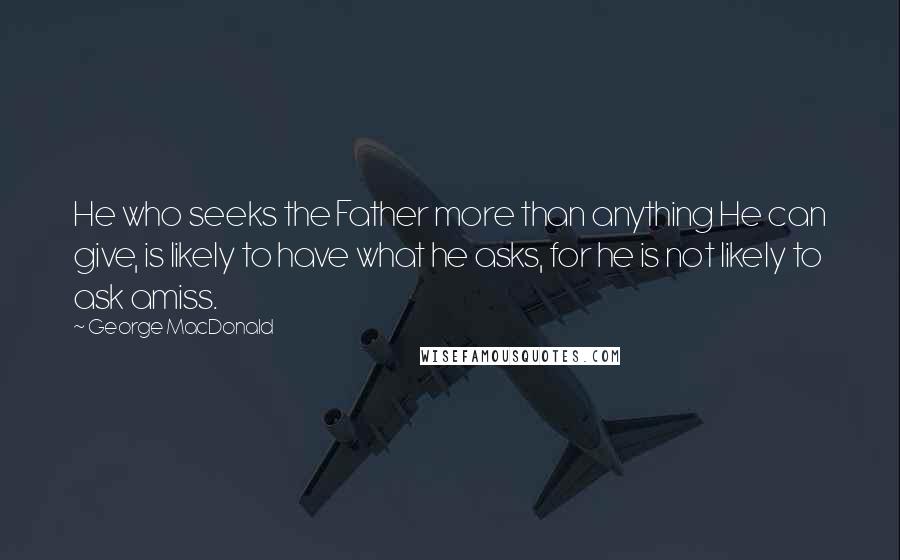 George MacDonald Quotes: He who seeks the Father more than anything He can give, is likely to have what he asks, for he is not likely to ask amiss.