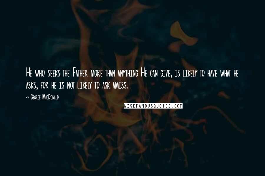 George MacDonald Quotes: He who seeks the Father more than anything He can give, is likely to have what he asks, for he is not likely to ask amiss.
