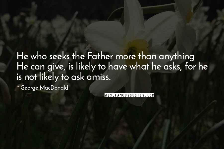 George MacDonald Quotes: He who seeks the Father more than anything He can give, is likely to have what he asks, for he is not likely to ask amiss.