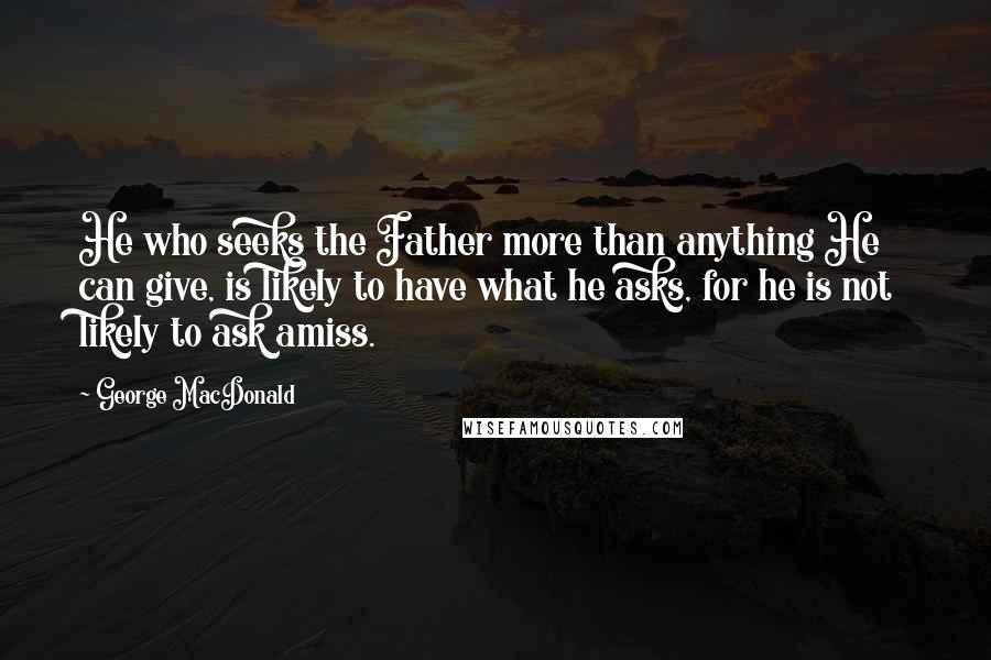 George MacDonald Quotes: He who seeks the Father more than anything He can give, is likely to have what he asks, for he is not likely to ask amiss.