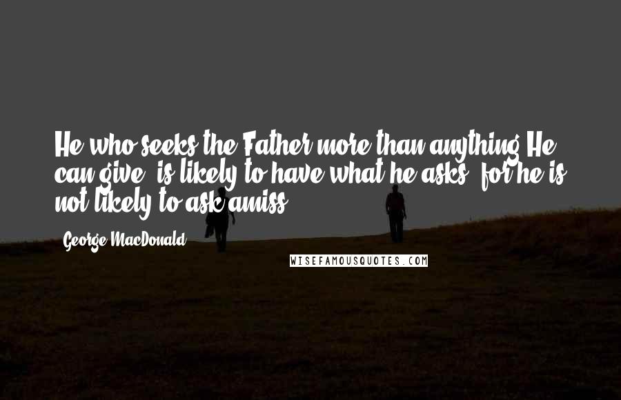 George MacDonald Quotes: He who seeks the Father more than anything He can give, is likely to have what he asks, for he is not likely to ask amiss.