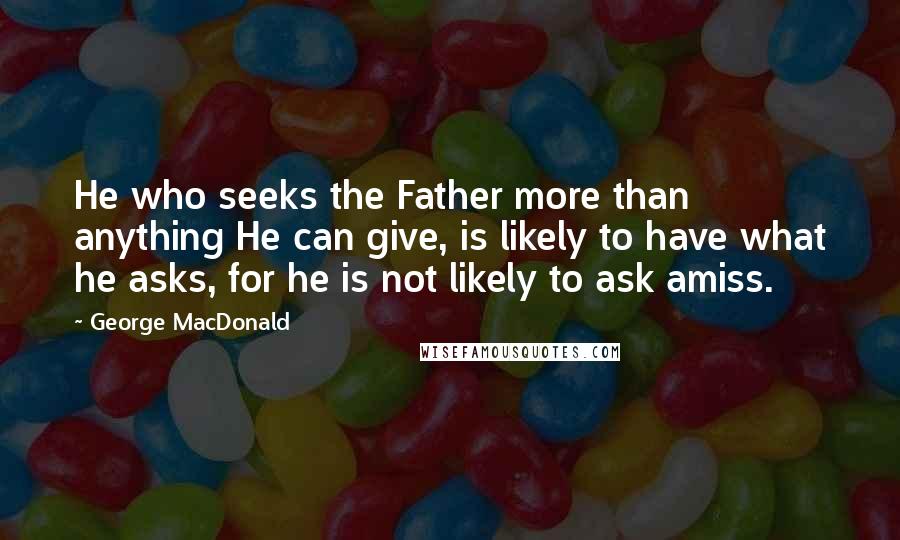 George MacDonald Quotes: He who seeks the Father more than anything He can give, is likely to have what he asks, for he is not likely to ask amiss.