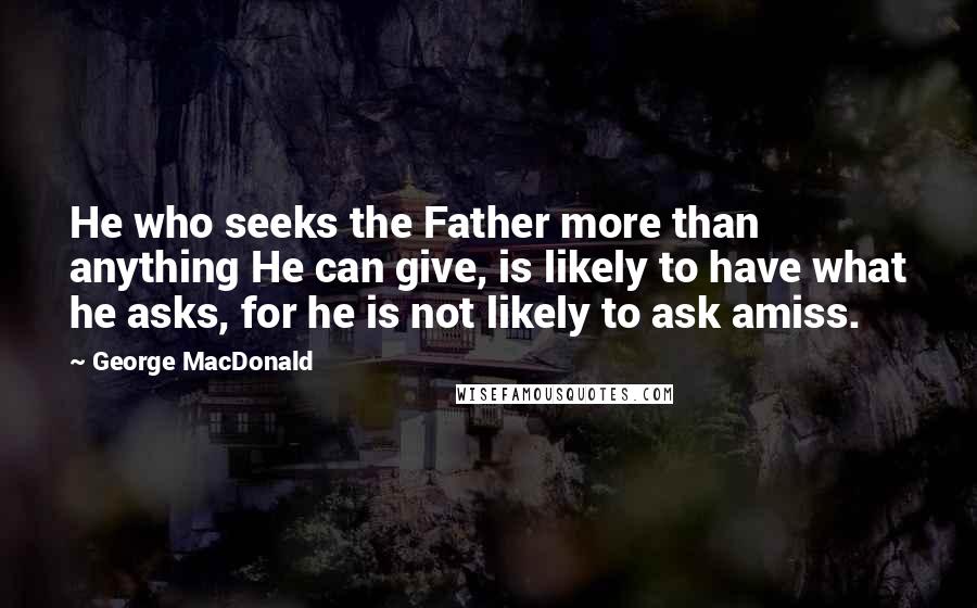 George MacDonald Quotes: He who seeks the Father more than anything He can give, is likely to have what he asks, for he is not likely to ask amiss.