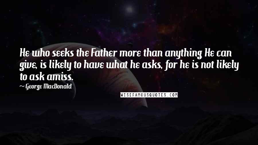 George MacDonald Quotes: He who seeks the Father more than anything He can give, is likely to have what he asks, for he is not likely to ask amiss.