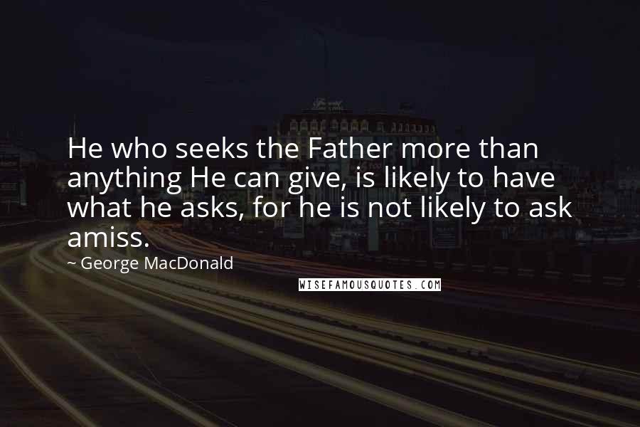 George MacDonald Quotes: He who seeks the Father more than anything He can give, is likely to have what he asks, for he is not likely to ask amiss.