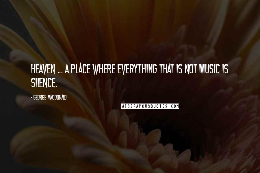 George MacDonald Quotes: Heaven ... a place where everything that is not music is silence.