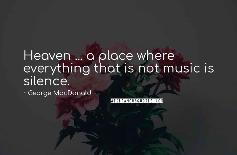 George MacDonald Quotes: Heaven ... a place where everything that is not music is silence.