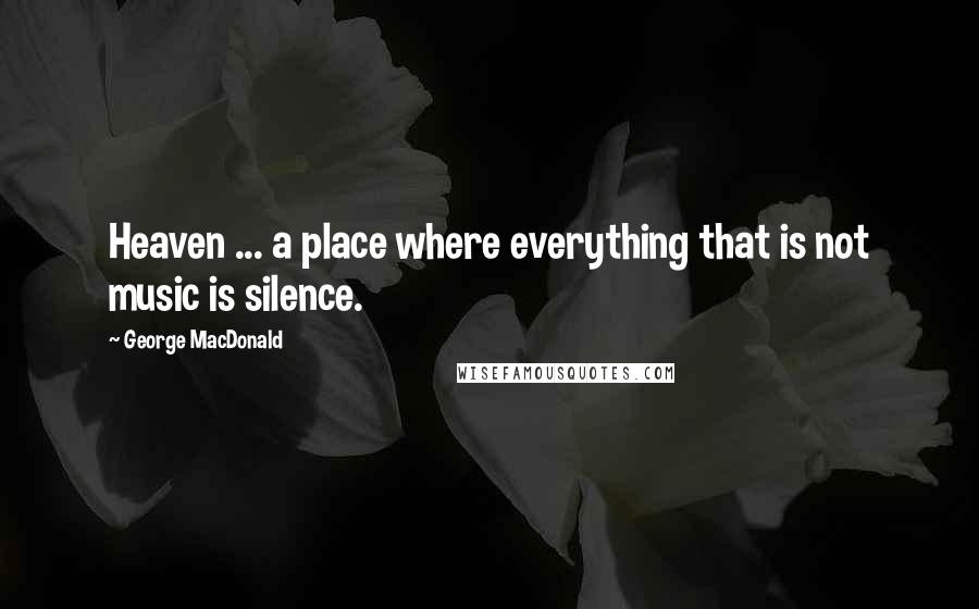 George MacDonald Quotes: Heaven ... a place where everything that is not music is silence.