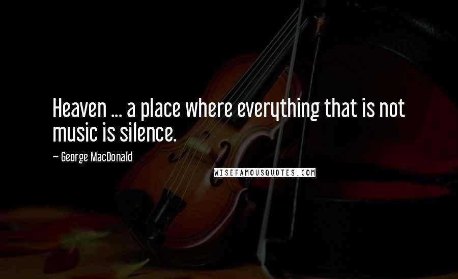 George MacDonald Quotes: Heaven ... a place where everything that is not music is silence.