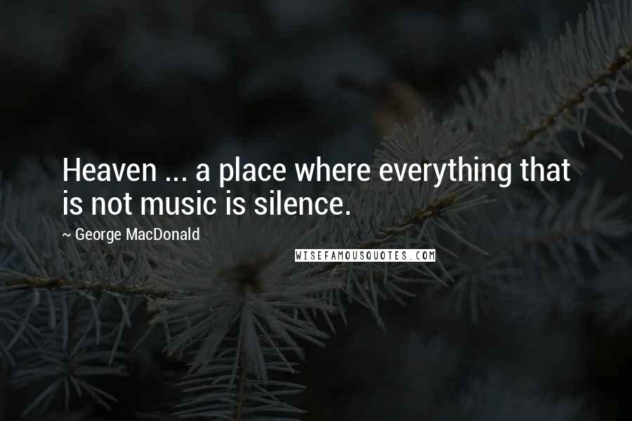 George MacDonald Quotes: Heaven ... a place where everything that is not music is silence.