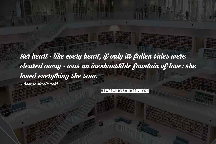 George MacDonald Quotes: Her heart - like every heart, if only its fallen sides were cleared away - was an inexhaustible fountain of love: she loved everything she saw.
