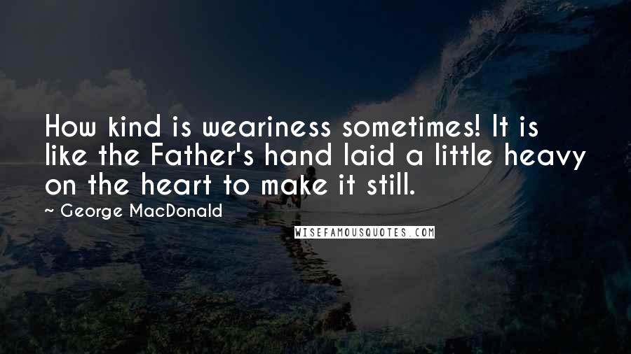 George MacDonald Quotes: How kind is weariness sometimes! It is like the Father's hand laid a little heavy on the heart to make it still.