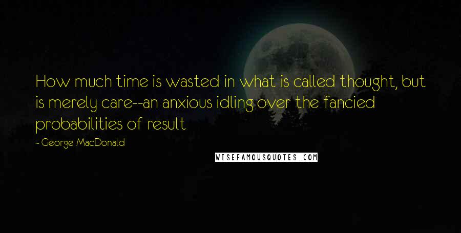 George MacDonald Quotes: How much time is wasted in what is called thought, but is merely care--an anxious idling over the fancied probabilities of result