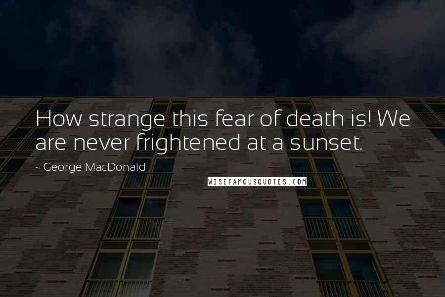 George MacDonald Quotes: How strange this fear of death is! We are never frightened at a sunset.