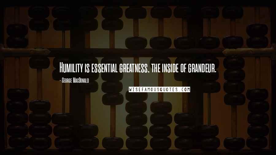 George MacDonald Quotes: Humility is essential greatness, the inside of grandeur.