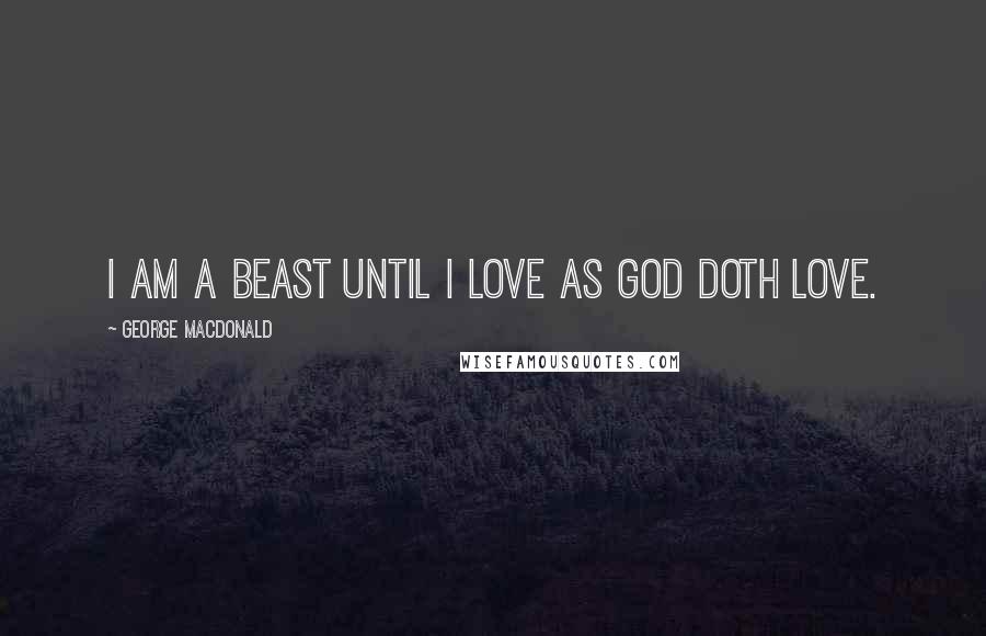 George MacDonald Quotes: I am a beast until I love as God doth love.